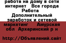 работа на дому в сети интернет - Все города Работа » Дополнительный заработок и сетевой маркетинг   . Амурская обл.,Архаринский р-н